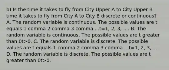 b) Is the time it takes to fly from City Upper A to City Upper B time it takes to fly from City A to City B discrete or​ continuous? A. The random variable is continuous. The possible values are t equals 1 comma 2 comma 3 comma ...t=1, 2, 3, .... B. The random variable is continuous. The possible values are t greater than 0t>0. C. The random variable is discrete. The possible values are t equals 1 comma 2 comma 3 comma ...t=1, 2, 3, .... D. The random variable is discrete. The possible values are t greater than 0t>0.