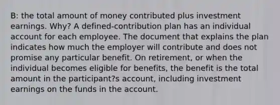 B: the total amount of money contributed plus investment earnings. Why? A defined-contribution plan has an individual account for each employee. The document that explains the plan indicates how much the employer will contribute and does not promise any particular benefit. On retirement, or when the individual becomes eligible for benefits, the benefit is the total amount in the participant?s account, including investment earnings on the funds in the account.