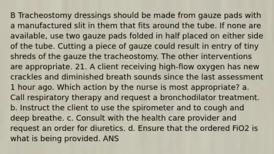 B Tracheostomy dressings should be made from gauze pads with a manufactured slit in them that fits around the tube. If none are available, use two gauze pads folded in half placed on either side of the tube. Cutting a piece of gauze could result in entry of tiny shreds of the gauze the tracheostomy. The other interventions are appropriate. 21. A client receiving high-flow oxygen has new crackles and diminished breath sounds since the last assessment 1 hour ago. Which action by the nurse is most appropriate? a. Call respiratory therapy and request a bronchodilator treatment. b. Instruct the client to use the spirometer and to cough and deep breathe. c. Consult with the health care provider and request an order for diuretics. d. Ensure that the ordered FiO2 is what is being provided. ANS