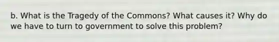 b. What is the Tragedy of the Commons? What causes it? Why do we have to turn to government to solve this problem?