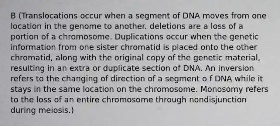 B (Translocations occur when a segment of DNA moves from one location in the genome to another. deletions are a loss of a portion of a chromosome. Duplications occur when the genetic information from one sister chromatid is placed onto the other chromatid, along with the original copy of the genetic material, resulting in an extra or duplicate section of DNA. An inversion refers to the changing of direction of a segment o f DNA while it stays in the same location on the chromosome. Monosomy refers to the loss of an entire chromosome through nondisjunction during meiosis.)