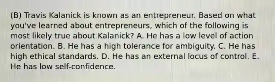 (B) Travis Kalanick is known as an entrepreneur. Based on what you've learned about entrepreneurs, which of the following is most likely true about Kalanick? A. He has a low level of action orientation. B. He has a high tolerance for ambiguity. C. He has high ethical standards. D. He has an external locus of control. E. He has low self-confidence.