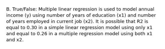 B. True/False: Multiple linear regression is used to model annual income (y) using number of years of education (x1) and number of years employed in current job (x2). It is possible that R2 is equal to 0.30 in a simple linear regression model using only x1 and equal to 0.26 in a multiple regression model using both x1 and x2.