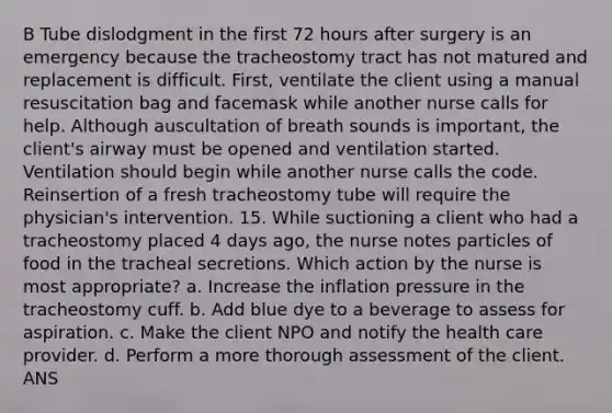 B Tube dislodgment in the first 72 hours after surgery is an emergency because the tracheostomy tract has not matured and replacement is difficult. First, ventilate the client using a manual resuscitation bag and facemask while another nurse calls for help. Although auscultation of breath sounds is important, the client's airway must be opened and ventilation started. Ventilation should begin while another nurse calls the code. Reinsertion of a fresh tracheostomy tube will require the physician's intervention. 15. While suctioning a client who had a tracheostomy placed 4 days ago, the nurse notes particles of food in the tracheal secretions. Which action by the nurse is most appropriate? a. Increase the inflation pressure in the tracheostomy cuff. b. Add blue dye to a beverage to assess for aspiration. c. Make the client NPO and notify the health care provider. d. Perform a more thorough assessment of the client. ANS