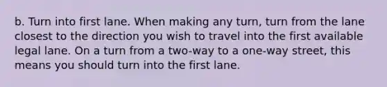 b. Turn into first lane. When making any turn, turn from the lane closest to the direction you wish to travel into the first available legal lane. On a turn from a two-way to a one-way street, this means you should turn into the first lane.