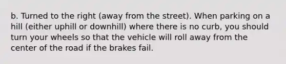 b. Turned to the right (away from the street). When parking on a hill (either uphill or downhill) where there is no curb, you should turn your wheels so that the vehicle will roll away from the center of the road if the brakes fail.