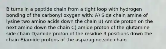 B turns in a peptide chain from a tight loop with hydrogen bonding of the carbonyl oxygen with: A) Side chain amine of lysine two amino acids down the chain B) Amide proton on the next amino down the chain C) amide proton of the glutamine side chain D)amide proton of the residue 3 positions down the chain E)amide protons of the asparagine side chain