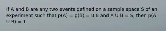 If A and B are any two events defined on a sample space S of an experiment such that p(A) = p(B) = 0.8 and A U B = S, then p(A U B) = 1.