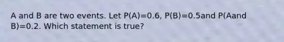 A and B are two events. Let P(A)=0.6, P(B)=0.5and P(Aand B)=0.2. Which statement is true?