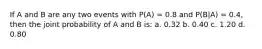 If A and B are any two events with P(A) = 0.8 and P(B|A) = 0.4, then the joint probability of A and B is: a. 0.32 b. 0.40 c. 1.20 d. 0.80