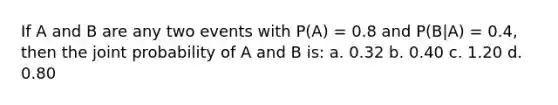 If A and B are any two events with P(A) = 0.8 and P(B|A) = 0.4, then the joint probability of A and B is: a. 0.32 b. 0.40 c. 1.20 d. 0.80