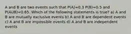 A and B are two events such that P(A)=0.3 P(B)=0.5 and P(AUB)=0.65. Which of the following statements is true? a) A and B are mutually exclusive events b) A and B are dependent events c) A and B are impossible events d) A and B are independent events