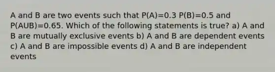 A and B are two events such that P(A)=0.3 P(B)=0.5 and P(AUB)=0.65. Which of the following statements is true? a) A and B are mutually exclusive events b) A and B are dependent events c) A and B are impossible events d) A and B are independent events