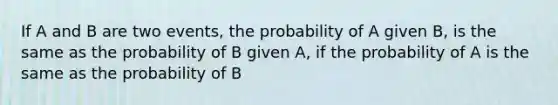 If A and B are two events, the probability of A given B, is the same as the probability of B given A, if the probability of A is the same as the probability of B