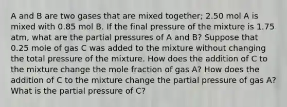 A and B are two gases that are mixed together; 2.50 mol A is mixed with 0.85 mol B. If the final pressure of the mixture is 1.75 atm, what are the partial pressures of A and B? Suppose that 0.25 mole of gas C was added to the mixture without changing the total pressure of the mixture. How does the addition of C to the mixture change the mole fraction of gas A? How does the addition of C to the mixture change the partial pressure of gas A? What is the partial pressure of C?