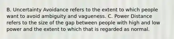 B. Uncertainty Avoidance refers to the extent to which people want to avoid ambiguity and vagueness. C. Power Distance refers to the size of the gap between people with high and low power and the extent to which that is regarded as normal.