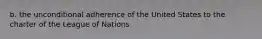 b. the unconditional adherence of the United States to the charter of the League of Nations