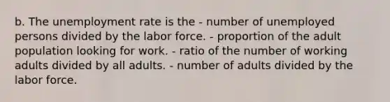 b. The unemployment rate is the - number of unemployed persons divided by the labor force. - proportion of the adult population looking for work. - ratio of the number of working adults divided by all adults. - number of adults divided by the labor force.