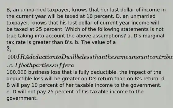 B, an unmarried taxpayer, knows that her last dollar of income in the current year will be taxed at 10 percent. D, an unmarried taxpayer, knows that his last dollar of current year income will be taxed at 25 percent. Which of the following statements is not true taking into account the above assumptions? a. D's marginal tax rate is greater than B's. b. The value of a 2,000 IRA deduction to D will be less than the same amount contributed by B to an IRA. c. If both parties suffer a100,000 business loss that is fully deductible, the impact of the deductible loss will be greater on D's return than on B's return. d. B will pay 10 percent of her taxable income to the government. e. D will not pay 25 percent of his taxable income to the government.