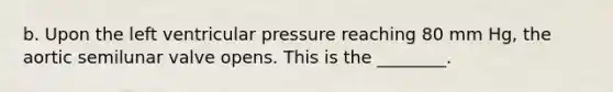 b. Upon the left ventricular pressure reaching 80 mm Hg, the aortic semilunar valve opens. This is the ________.