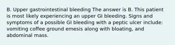 B. Upper gastrointestinal bleeding The answer is B. This patient is most likely experiencing an upper GI bleeding. Signs and symptoms of a possible GI bleeding with a peptic ulcer include: vomiting coffee ground emesis along with bloating, and abdominal mass.