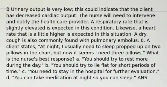 B Urinary output is very low; this could indicate that the client has decreased cardiac output. The nurse will need to intervene and notify the health care provider. A respiratory rate that is slightly elevated is expected in this condition. Likewise, a heart rate that is a little higher is expected in this situation. A dry cough is also commonly found with pulmonary embolus. 6. A client states, "At night, I usually need to sleep propped up on two pillows in the chair, but now it seems I need three pillows." What is the nurse's best response? a. "You should try to rest more during the day." b. "You should try to lie flat for short periods of time." c. "You need to stay in the hospital for further evaluation." d. "You can take medication at night so you can sleep." ANS