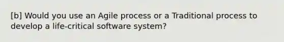 [b] Would you use an Agile process or a Traditional process to develop a life-critical software system?