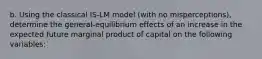 b. Using the classical ​IS-LM model​ (with no​ misperceptions), determine the ​general-equilibrium effects of an increase in the expected future marginal product of capital on the following​ variables: