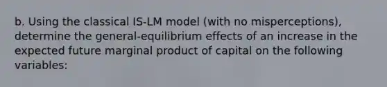 b. Using the classical ​IS-LM model​ (with no​ misperceptions), determine the ​general-equilibrium effects of an increase in the expected future marginal product of capital on the following​ variables: