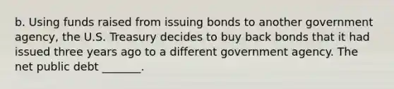 b. Using funds raised from issuing bonds to another government​ agency, the U.S. Treasury decides to buy back bonds that it had issued three years ago to a different government agency. The net public debt _______.