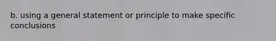 b. using a general statement or principle to make specific conclusions