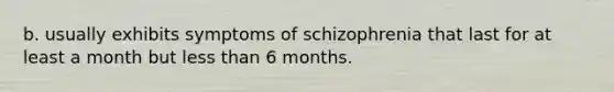 b. usually exhibits symptoms of schizophrenia that last for at least a month but less than 6 months.