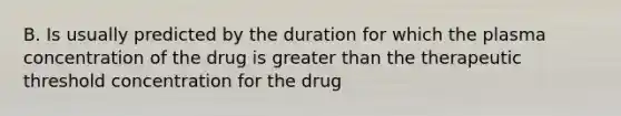 B. Is usually predicted by the duration for which the plasma concentration of the drug is greater than the therapeutic threshold concentration for the drug