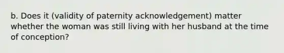 b. Does it (validity of paternity acknowledgement) matter whether the woman was still living with her husband at the time of conception?