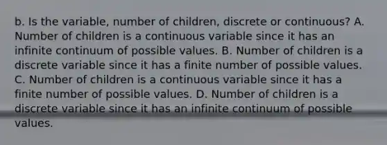 b. Is the​ variable, number of children​, discrete or​ continuous? A. Number of children is a continuous variable since it has an infinite continuum of possible values. B. Number of children is a discrete variable since it has a finite number of possible values. C. Number of children is a continuous variable since it has a finite number of possible values. D. Number of children is a discrete variable since it has an infinite continuum of possible values.