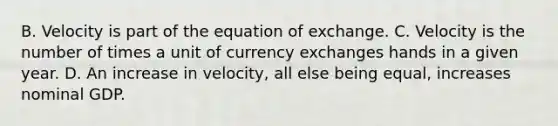 B. Velocity is part of the equation of exchange. C. Velocity is the number of times a unit of currency exchanges hands in a given year. D. An increase in velocity, all else being equal, increases nominal GDP.