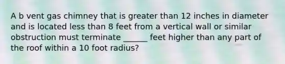 A b vent gas chimney that is greater than 12 inches in diameter and is located less than 8 feet from a vertical wall or similar obstruction must terminate ______ feet higher than any part of the roof within a 10 foot radius?