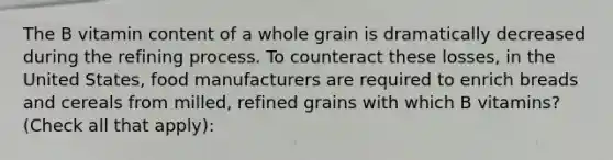 The B vitamin content of a whole grain is dramatically decreased during the refining process. To counteract these losses, in the United States, food manufacturers are required to enrich breads and cereals from milled, refined grains with which B vitamins? (Check all that apply):