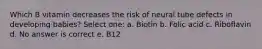 Which B vitamin decreases the risk of neural tube defects in developing babies? Select one: a. Biotin b. Folic acid c. Riboflavin d. No answer is correct e. B12