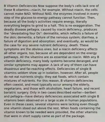 B Vitamin Deficiencies Now suppose the body's cells lack one of these B vitamins—niacin, for example. Without niacin, the cells cannot make NAD. Without NAD, the enzymes involved in every step of the glucose-to-energy pathway cannot function. Then, because all the body's activities require energy, literally everything begins to grind to a halt. This is no exaggeration. The deadly disease pellagra, caused by niacin deficiency, produces the "devastating four Ds": dermatitis, which reflects a failure of the skin; dementia, a failure of the nervous system; diarrhea, a failure of digestion and absorption; and eventually, as would be the case for any severe nutrient deficiency, death. These symptoms are the obvious ones, but a niacin deficiency affects all other organs, too, because all are dependent on the energy pathways. All the vitamins are as essential as niacin. With any B vitamin deficiency, many body systems become deranged, and similar symptoms may appear. A lack of any of them can have disastrous and far-reaching effects. Deficiencies of single B vitamins seldom show up in isolation, however. After all, people do not eat nutrients singly; they eat foods, which contain mixtures of nutrients. For this reason, B vitamin deficiencies often coexist, and most typically occur among the elderly, vegetarians, and those with alcoholism, heart failure, and recent bariatric surgery. Only in two cases described earlier—beriberi and pellagra—have dietary deficiencies associated with single B vitamins been observed on a large scale in human populations. Even in these cases, several vitamins were lacking even though one vitamin stood out above the rest. When foods containing the vitamin known to be needed were provided, the other vitamins that were in short supply came as part of the package.