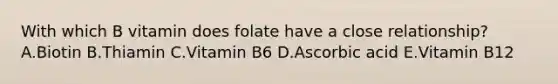 With which B vitamin does folate have a close relationship? A.Biotin B.Thiamin C.Vitamin B6 D.Ascorbic acid E.Vitamin B12