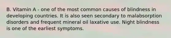 B. Vitamin A - one of the most common causes of blindness in developing countries. It is also seen secondary to malabsorption disorders and frequent mineral oil laxative use. Night blindness is one of the earliest symptoms.