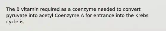 The B vitamin required as a coenzyme needed to convert pyruvate into acetyl Coenzyme A for entrance into the Krebs cycle is