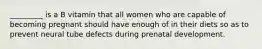 _________ is a B vitamin that all women who are capable of becoming pregnant should have enough of in their diets so as to prevent neural tube defects during prenatal development.