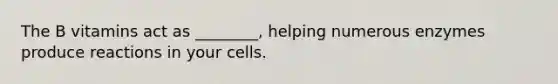 The B vitamins act as ________, helping numerous enzymes produce reactions in your cells.
