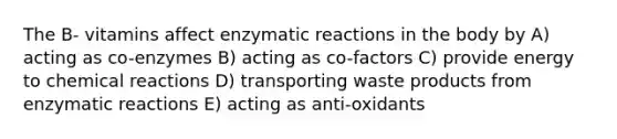 The B- vitamins affect enzymatic reactions in the body by A) acting as co-enzymes B) acting as co-factors C) provide energy to chemical reactions D) transporting waste products from enzymatic reactions E) acting as anti-oxidants