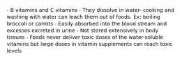 - B vitamins and C vitamins - They dissolve in water- cooking and washing with water can leach them out of foods. Ex: boiling broccoli or carrots - Easily absorbed into the blood stream and excesses excreted in urine - Not stored extensively in body tissues - Foods never deliver toxic doses of the water-soluble vitamins but large doses in vitamin supplements can reach toxic levels