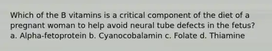 Which of the B vitamins is a critical component of the diet of a pregnant woman to help avoid neural tube defects in the fetus? a. Alpha-fetoprotein b. Cyanocobalamin c. Folate d. Thiamine