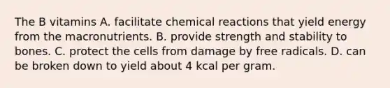 The B vitamins A. facilitate chemical reactions that yield energy from the macronutrients. B. provide strength and stability to bones. C. protect the cells from damage by free radicals. D. can be broken down to yield about 4 kcal per gram.