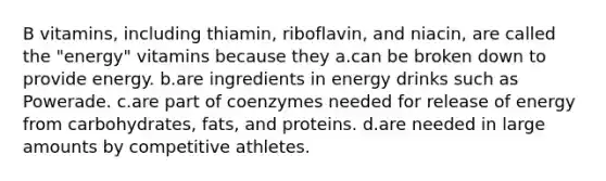 B vitamins, including thiamin, riboflavin, and niacin, are called the "energy" vitamins because they a.can be broken down to provide energy. b.are ingredients in energy drinks such as Powerade. c.are part of coenzymes needed for release of energy from carbohydrates, fats, and proteins. d.are needed in large amounts by competitive athletes.